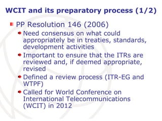 WCIT and its preparatory process (1/2) PP Resolution 146 (2006) Need consensus on what could appropriately be in treaties, standards, development activities   Important to ensure that the ITRs are reviewed and, if deemed appropriate, revised Defined a review process (ITR-EG and WTPF) Called for World Conference on International Telecommunications (WCIT) in 2012 