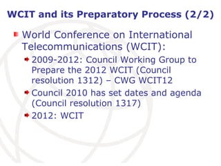 WCIT and its Preparatory Process (2/2) World Conference on International Telecommunications (WCIT): 2009-2012: Council Working Group to Prepare the 2012 WCIT (Council resolution 1312) – CWG WCIT12 Council 2010 has set dates and agenda (Council resolution 1317) 2012: WCIT 