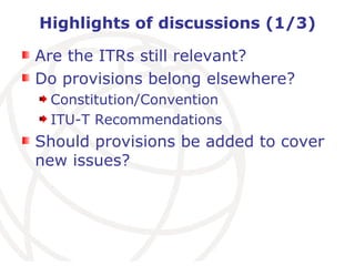 Highlights of discussions (1/3) Are the ITRs still relevant? Do provisions belong elsewhere? Constitution/Convention ITU-T Recommendations Should provisions be added to cover new issues? 