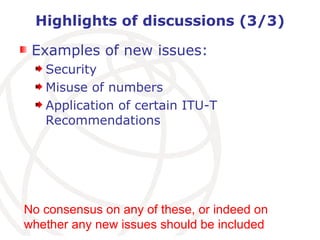 Highlights of discussions (3/3) Examples of new issues: Security Misuse of numbers Application of certain ITU-T Recommendations No consensus on any of these, or indeed on whether any new issues should be included 