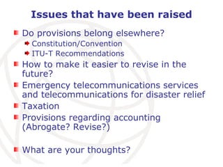 Issues that have been raised Do provisions belong elsewhere? Constitution/Convention ITU-T Recommendations How to make it easier to revise in the future? Emergency telecommunications services and telecommunications for disaster relief Taxation Provisions regarding accounting (Abrogate? Revise?) What are your thoughts? 