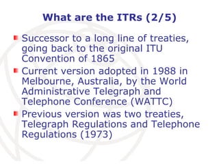 What are the ITRs (2/5) Successor to a long line of treaties, going back to the original ITU Convention of 1865 Current version adopted in 1988 in Melbourne, Australia, by the World Administrative Telegraph and Telephone Conference (WATTC) Previous version was two treaties, Telegraph Regulations and Telephone Regulations (1973) 