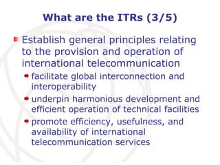 What are the ITRs (3/5) Establish general principles relating to the provision and operation of international telecommunication facilitate global interconnection and interoperability underpin harmonious development and efficient operation of technical facilities promote efficiency, usefulness, and availability of international telecommunication services   