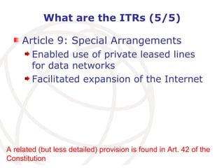 What are the ITRs (5/5) Article 9: Special Arrangements Enabled use of private leased lines for data networks Facilitated expansion of the Internet A related (but less detailed) provision is found in Art. 42 of the Constitution 