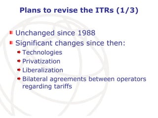 Plans to revise the ITRs (1/3) Unchanged since 1988 Significant changes since then: Technologies Privatization Liberalization Bilateral agreements between operators regarding tariffs 