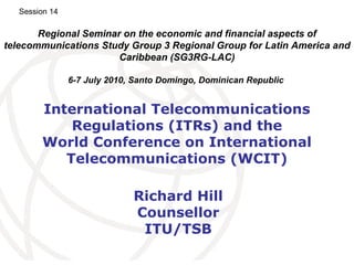 International Telecommunications Regulations (ITRs) and the World Conference on International Telecommunications (WCIT) Richard Hill Counsellor ITU/TSB Regional Seminar on the economic and financial aspects of telecommunications Study Group 3 Regional Group for Latin America and Caribbean (SG3RG-LAC) 6-7 July 2010, Santo Domingo, Dominican Republic   Session 14 