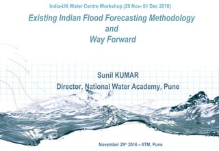 Sunil KUMAR
Director, National Water Academy, Pune
November 29th
2016 – IITM, Pune
Existing Indian Flood Forecasting Methodology
and
Way Forward
India-UK Water Centre Workshop (29 Nov- 01 Dec 2016)
 