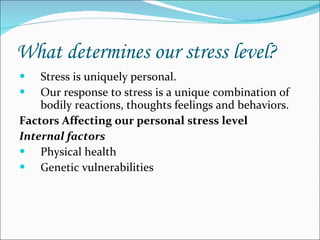 What determines our stress level? Stress is uniquely personal. Our response to stress is a unique combination of bodily reactions, thoughts feelings and behaviors. Factors Affecting our personal stress level Internal factors Physical health Genetic vulnerabilities 
