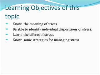 Learning Objectives of this topic Know  the meaning of stress. Be able to identify individual dispositions of stress. Learn  the effects of stress.  Know  some strategies for managing stress 