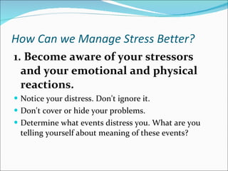 How Can we Manage Stress Better?   1. Become aware of your stressors and your emotional and physical reactions.   Notice your distress. Don't ignore it.  Don't cover or hide your problems.  Determine what events distress you. What are you telling yourself about meaning of these events?  