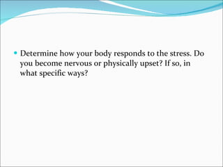 Determine how your body responds to the stress. Do you become nervous or physically upset? If so, in what specific ways?  
