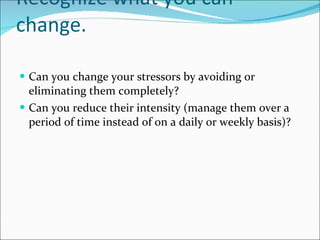 Recognize what you can change.  Can you change your stressors by avoiding or eliminating them completely?  Can you reduce their intensity (manage them over a period of time instead of on a daily or weekly basis)?  