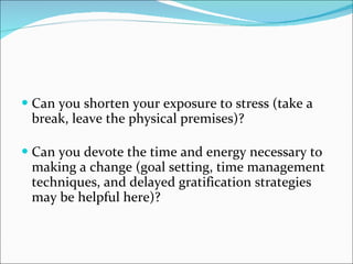 Can you shorten your exposure to stress (take a break, leave the physical premises)? Can you devote the time and energy necessary to making a change (goal setting, time management techniques, and delayed gratification strategies may be helpful here)?  