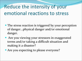 Reduce the intensity of your emotional reactions to stress The stress reaction is triggered by your perception of danger...physical danger and/or emotional danger. Are you viewing your stressors in exaggerated terms and/or taking a difficult situation and making it a disaster? Are you expecting to please everyone?  