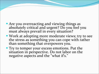 Are you overreacting and viewing things as absolutely critical and urgent? Do you feel you must always prevail in every situation?  Work at adopting more moderate views; try to see the stress as something you can cope with rather than something that overpowers you.  Try to temper your excess emotions. Put the situation in perspective. Do not labor on the negative aspects and the "what if's."  
