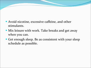 Avoid nicotine, excessive caffeine, and other stimulants.  Mix leisure with work. Take breaks and get away when you can.  Get enough sleep. Be as consistent with your sleep schedule as possible.  