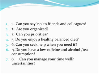 1.. Can you say ‘no’ to friends and colleagues?  2.  Are you organized? 3.  Can you priorities?  5. Do you enjoy a healthy balanced diet?  6. Can you seek help when you need it?   7.Do you have a low caffeine and alcohol /tea consumption?  8.     Can you manage your time well? uncertainties?     