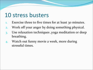 10 stress busters Exercise three to five times for at least 30 minutes. Work off your anger by doing something physical. Use relaxation techniques ,yoga meditation or deep breathing. Watch out funny movie a week, more during stressful times. 