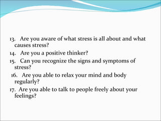13.   Are you aware of what stress is all about and what causes stress?  14.   Are you a positive thinker?  15.   Can you recognize the signs and symptoms of stress?    16.   Are you able to relax your mind and body regularly?  17.  Are you able to talk to people freely about your feelings? 