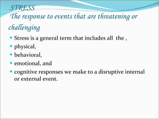   STRESS  The response to events that are threatening or challenging   Stress is a general term that includes all  the , physical, behavioral, emotional, and  cognitive responses we make to a disruptive internal or external event. 