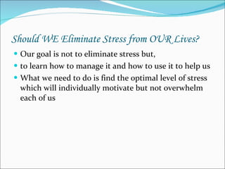 Should WE Eliminate Stress from OUR Lives? Our goal is not to eliminate stress but, to learn how to manage it and how to use it to help us  What we need to do is find the optimal level of stress which will individually motivate but not overwhelm each of us  