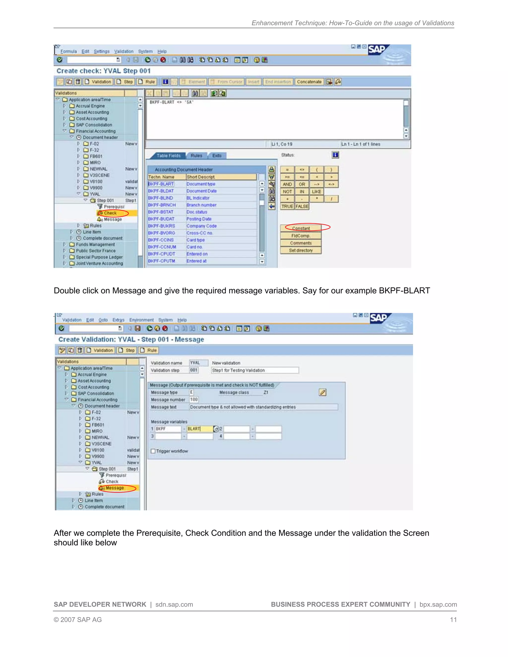 Enhancement Technique: How-To-Guide on the usage of Validations
SAP DEVELOPER NETWORK | sdn.sap.com BUSINESS PROCESS EXPERT COMMUNITY | bpx.sap.com
© 2007 SAP AG 11
Double click on Message and give the required message variables. Say for our example BKPF-BLART
After we complete the Prerequisite, Check Condition and the Message under the validation the Screen
should like below
 