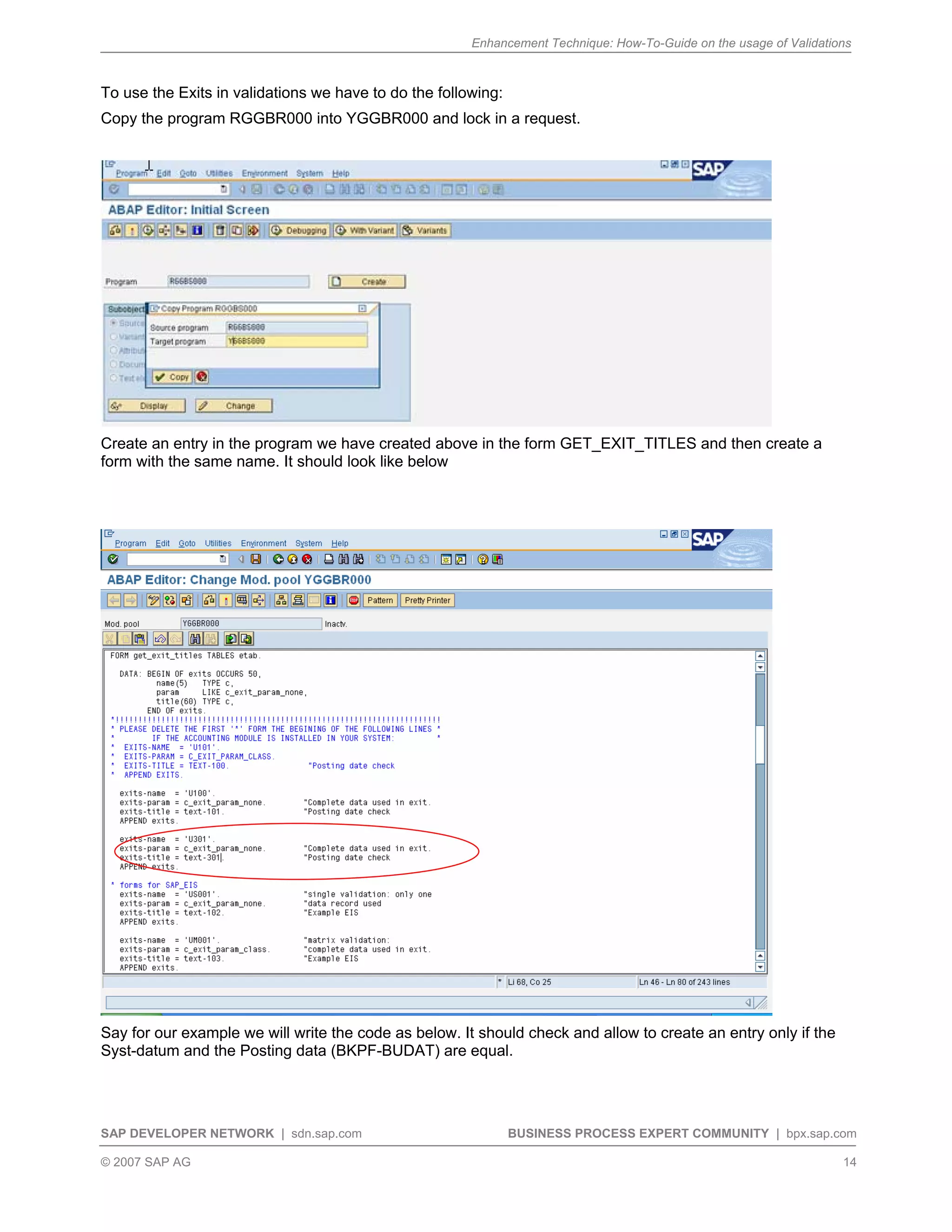 Enhancement Technique: How-To-Guide on the usage of Validations
SAP DEVELOPER NETWORK | sdn.sap.com BUSINESS PROCESS EXPERT COMMUNITY | bpx.sap.com
© 2007 SAP AG 14
To use the Exits in validations we have to do the following:
Copy the program RGGBR000 into YGGBR000 and lock in a request.
Create an entry in the program we have created above in the form GET_EXIT_TITLES and then create a
form with the same name. It should look like below
Say for our example we will write the code as below. It should check and allow to create an entry only if the
Syst-datum and the Posting data (BKPF-BUDAT) are equal.
 