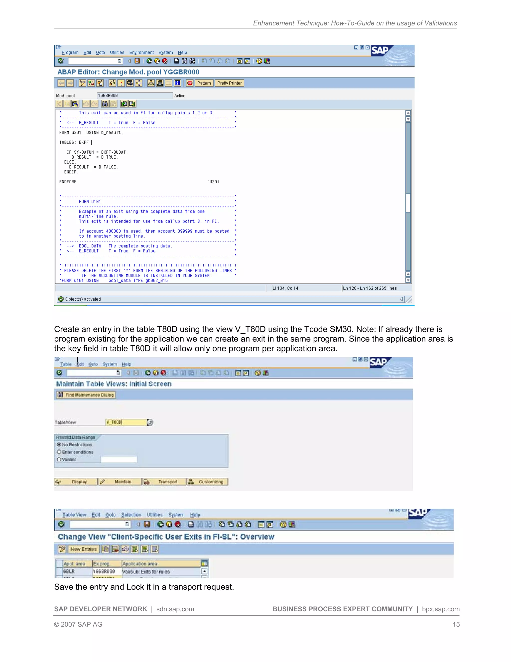 Enhancement Technique: How-To-Guide on the usage of Validations
SAP DEVELOPER NETWORK | sdn.sap.com BUSINESS PROCESS EXPERT COMMUNITY | bpx.sap.com
© 2007 SAP AG 15
Create an entry in the table T80D using the view V_T80D using the Tcode SM30. Note: If already there is
program existing for the application we can create an exit in the same program. Since the application area is
the key field in table T80D it will allow only one program per application area.
Save the entry and Lock it in a transport request.
 