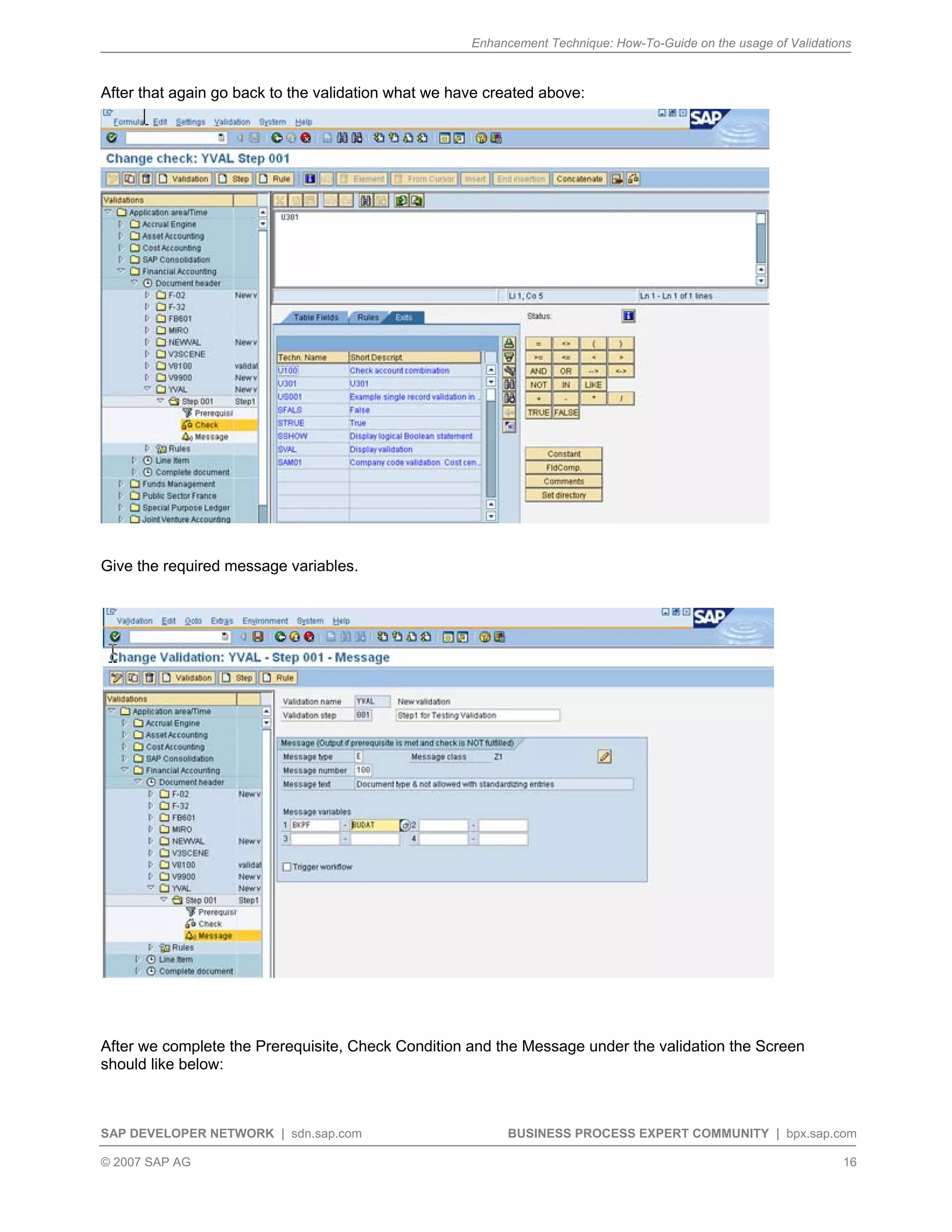 Enhancement Technique: How-To-Guide on the usage of Validations
SAP DEVELOPER NETWORK | sdn.sap.com BUSINESS PROCESS EXPERT COMMUNITY | bpx.sap.com
© 2007 SAP AG 16
After that again go back to the validation what we have created above:
Give the required message variables.
After we complete the Prerequisite, Check Condition and the Message under the validation the Screen
should like below:
 
