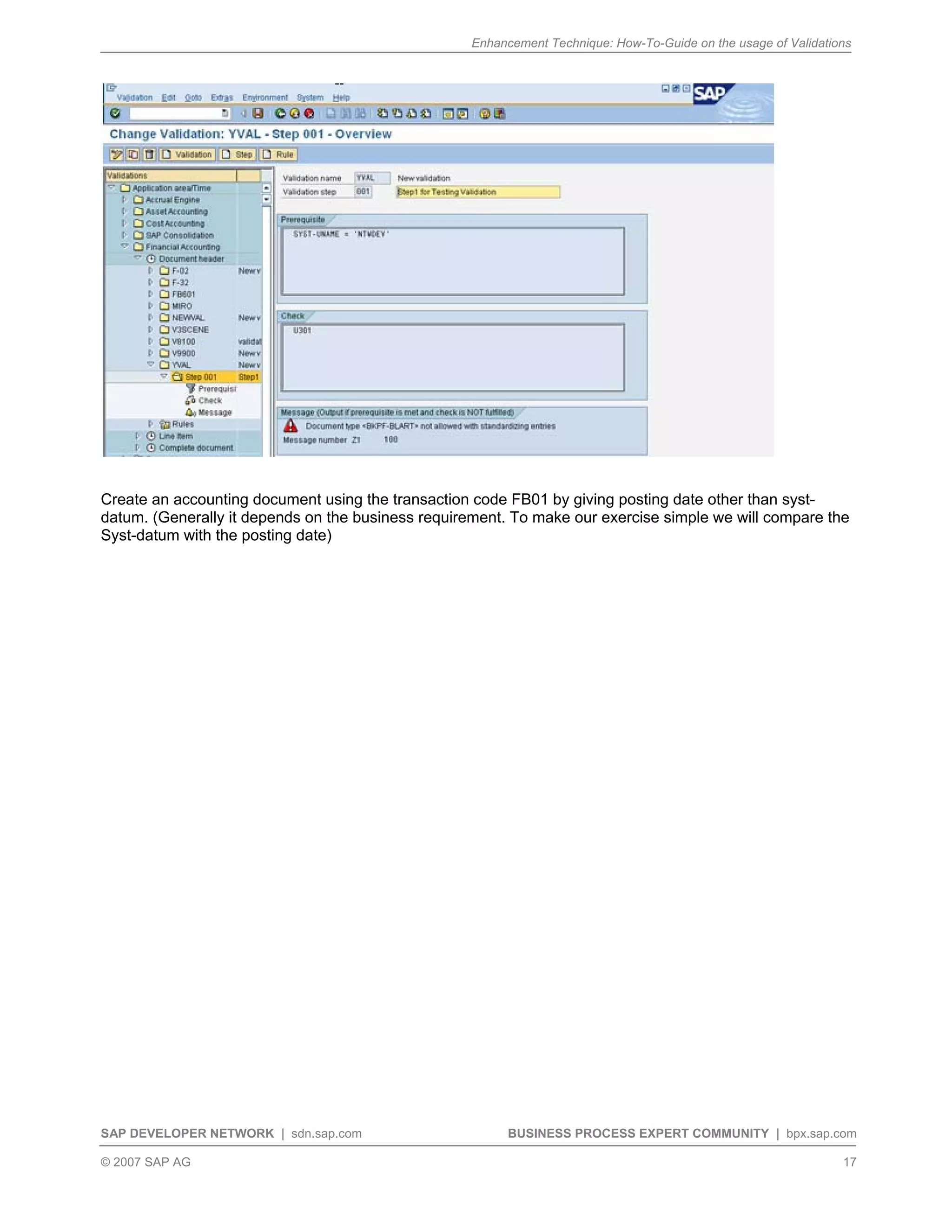 Enhancement Technique: How-To-Guide on the usage of Validations
SAP DEVELOPER NETWORK | sdn.sap.com BUSINESS PROCESS EXPERT COMMUNITY | bpx.sap.com
© 2007 SAP AG 17
Create an accounting document using the transaction code FB01 by giving posting date other than syst-
datum. (Generally it depends on the business requirement. To make our exercise simple we will compare the
Syst-datum with the posting date)
 