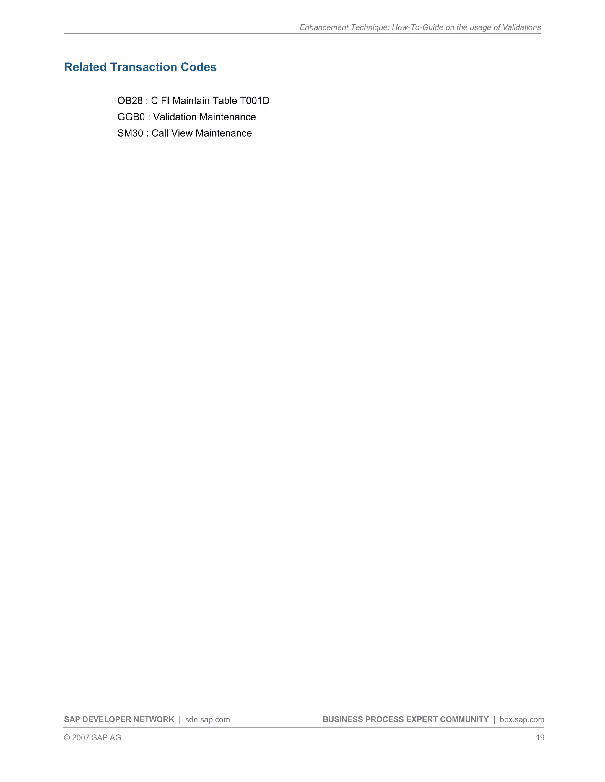 Enhancement Technique: How-To-Guide on the usage of Validations
SAP DEVELOPER NETWORK | sdn.sap.com BUSINESS PROCESS EXPERT COMMUNITY | bpx.sap.com
© 2007 SAP AG 19
Related Transaction Codes
OB28 : C FI Maintain Table T001D
GGB0 : Validation Maintenance
SM30 : Call View Maintenance
 