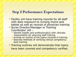 Facility will have training records for all staff
with daily exposure to nursing moms and
babies as well as records of physician training
Nurse Director/Manager or Training
Coordinator will :
 identify health care professional(s) with ultimate
responsibility for assuring staff training
 provide an outline of the topics covered in training
 describe methods of verifying clinical competency
post training
Training outlines will demonstrate that topics
have been covered and competency verified.
 