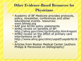 Academy of BF Medicine provides protocols,
policy, newsletter, conferences and other
educational events. resources:
www.bfmed.org
AAP and ACOG policy statements
AHRQ review on benefits of BF:
http://ahrq.gov/clinic/tp/brfouttp.htm#report
AHRQ review on the effect of primary care
interventions on BF:
http://www.ahrq.gov/clinic/uspstf/uspsbrfd.ht
m
Articles from Boston Medical Center (authors
Philipp & Merewood on bibliography)
 