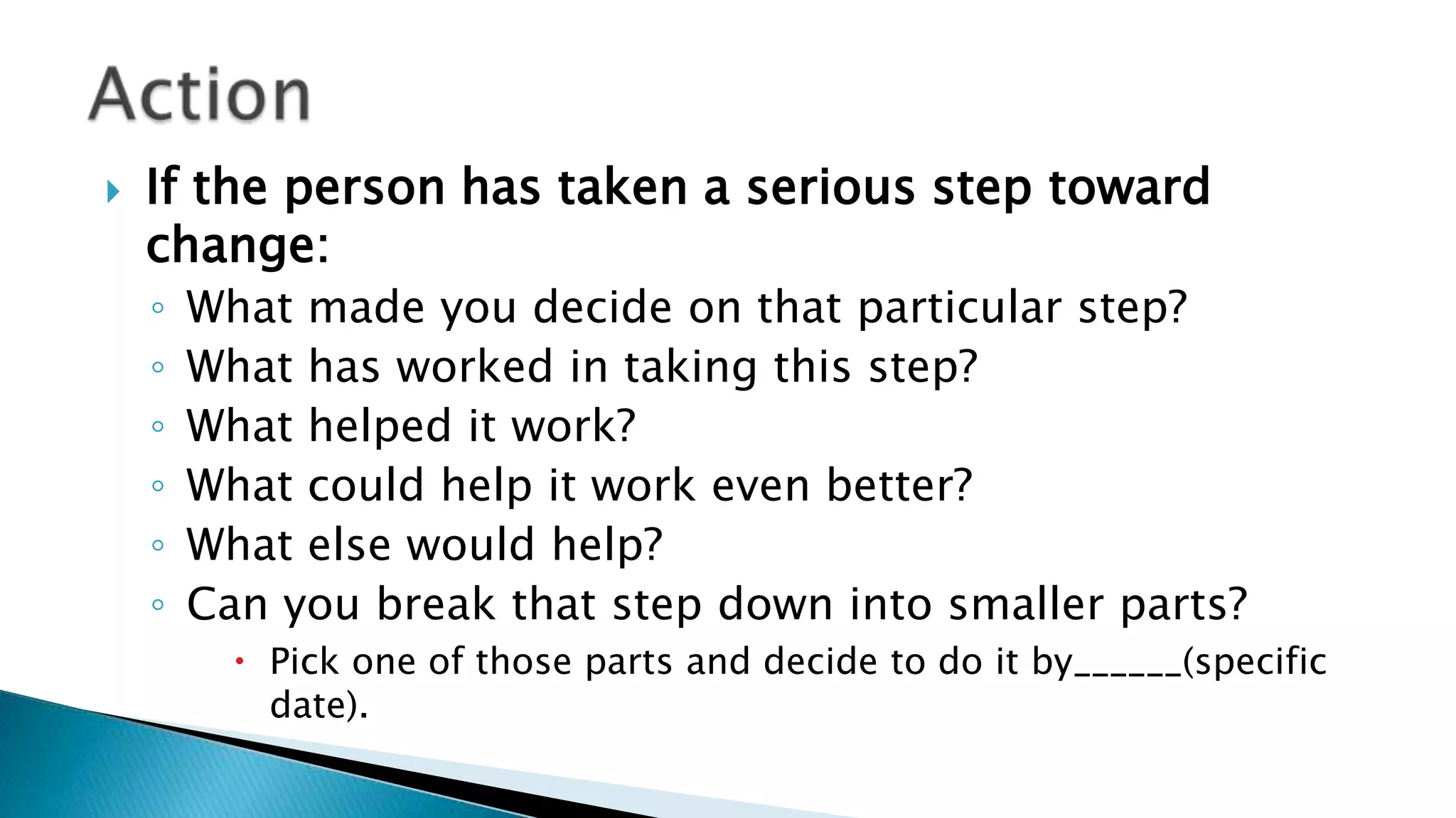  If the person has taken a serious step toward
change:
◦ What made you decide on that particular step?
◦ What has worked in taking this step?
◦ What helped it work?
◦ What could help it work even better?
◦ What else would help?
◦ Can you break that step down into smaller parts?
 Pick one of those parts and decide to do it by______(specific
date).
 