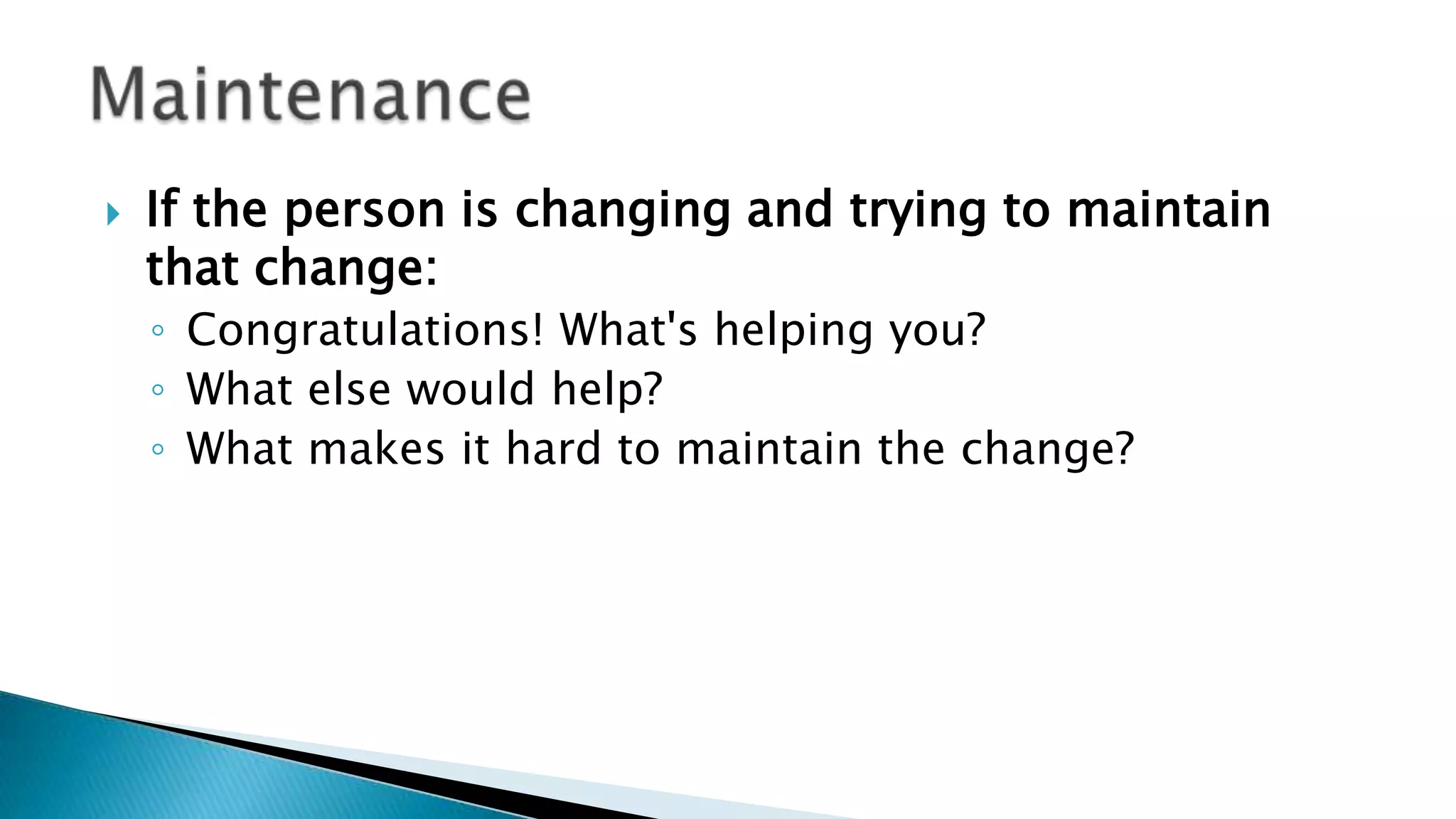  If the person is changing and trying to maintain
that change:
◦ Congratulations! What's helping you?
◦ What else would help?
◦ What makes it hard to maintain the change?
 
