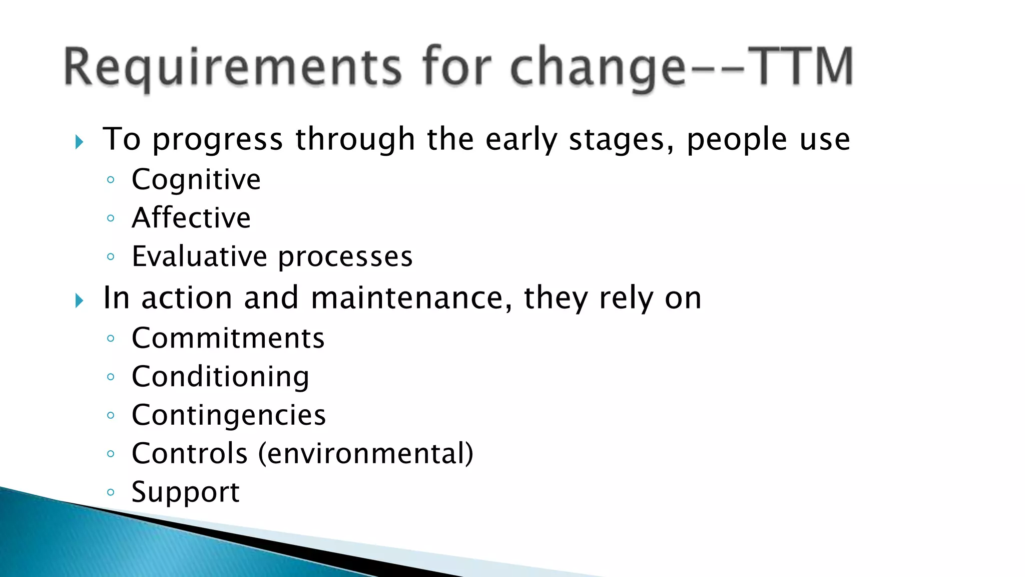  To progress through the early stages, people use
◦ Cognitive
◦ Affective
◦ Evaluative processes
 In action and maintenance, they rely on
◦ Commitments
◦ Conditioning
◦ Contingencies
◦ Controls (environmental)
◦ Support
 