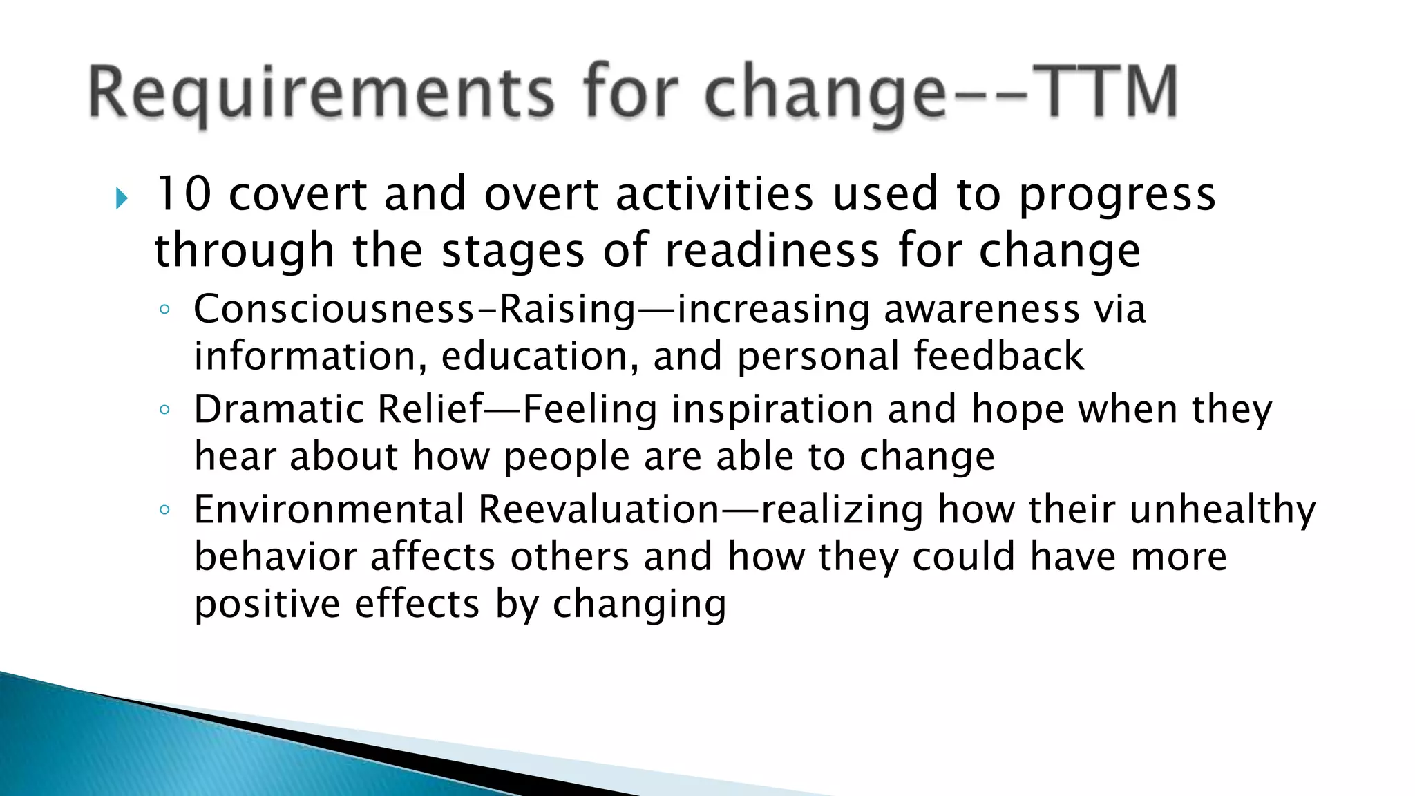  10 covert and overt activities used to progress
through the stages of readiness for change
◦ Consciousness-Raising—increasing awareness via
information, education, and personal feedback
◦ Dramatic Relief—Feeling inspiration and hope when they
hear about how people are able to change
◦ Environmental Reevaluation—realizing how their unhealthy
behavior affects others and how they could have more
positive effects by changing
 
