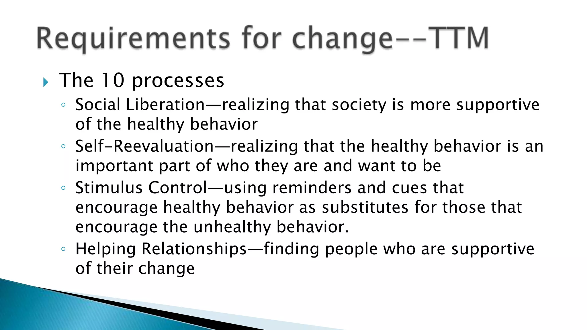  The 10 processes
◦ Social Liberation—realizing that society is more supportive
of the healthy behavior
◦ Self-Reevaluation—realizing that the healthy behavior is an
important part of who they are and want to be
◦ Stimulus Control—using reminders and cues that
encourage healthy behavior as substitutes for those that
encourage the unhealthy behavior.
◦ Helping Relationships—finding people who are supportive
of their change
 