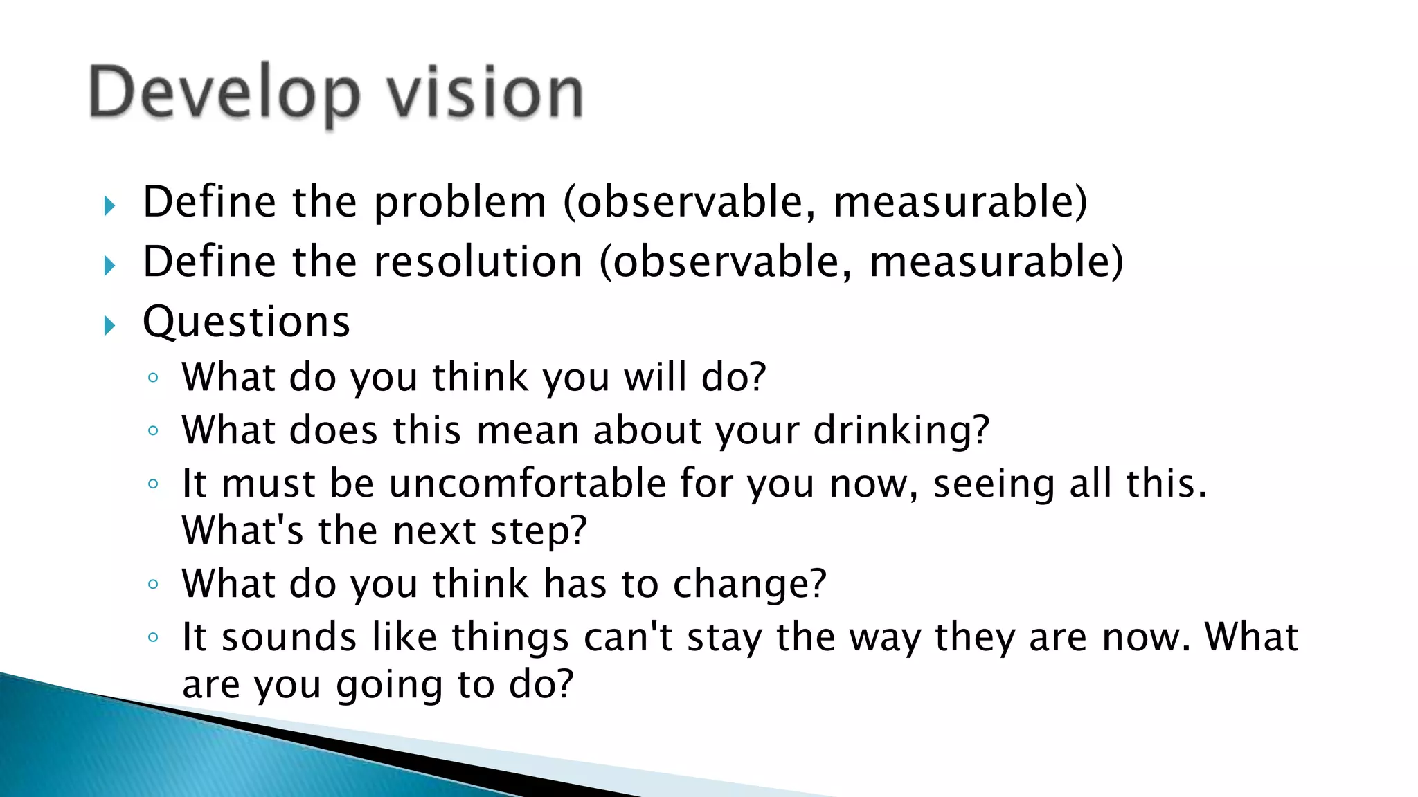  Define the problem (observable, measurable)
 Define the resolution (observable, measurable)
 Questions
◦ What do you think you will do?
◦ What does this mean about your drinking?
◦ It must be uncomfortable for you now, seeing all this.
What's the next step?
◦ What do you think has to change?
◦ It sounds like things can't stay the way they are now. What
are you going to do?
 