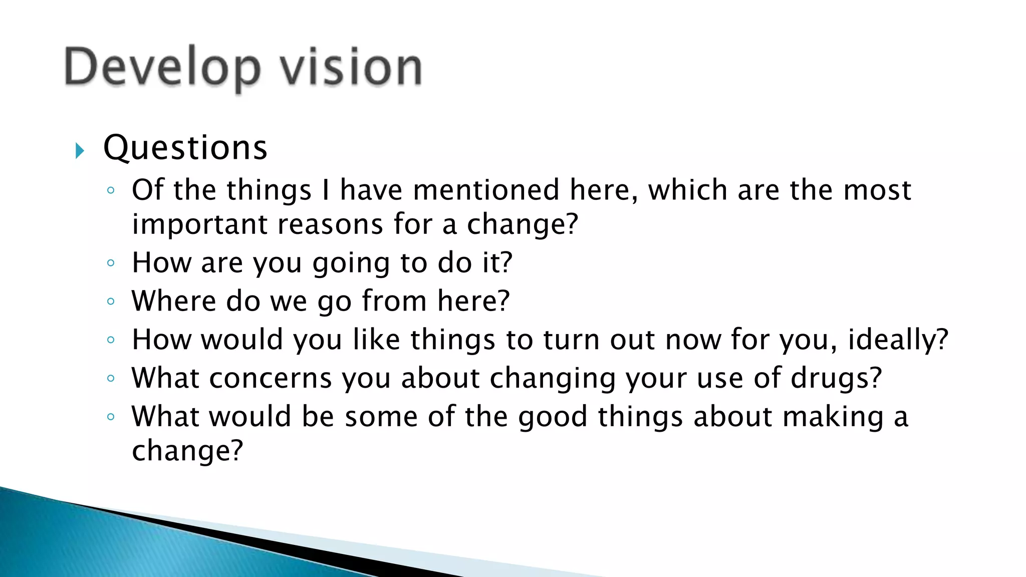  Questions
◦ Of the things I have mentioned here, which are the most
important reasons for a change?
◦ How are you going to do it?
◦ Where do we go from here?
◦ How would you like things to turn out now for you, ideally?
◦ What concerns you about changing your use of drugs?
◦ What would be some of the good things about making a
change?
 