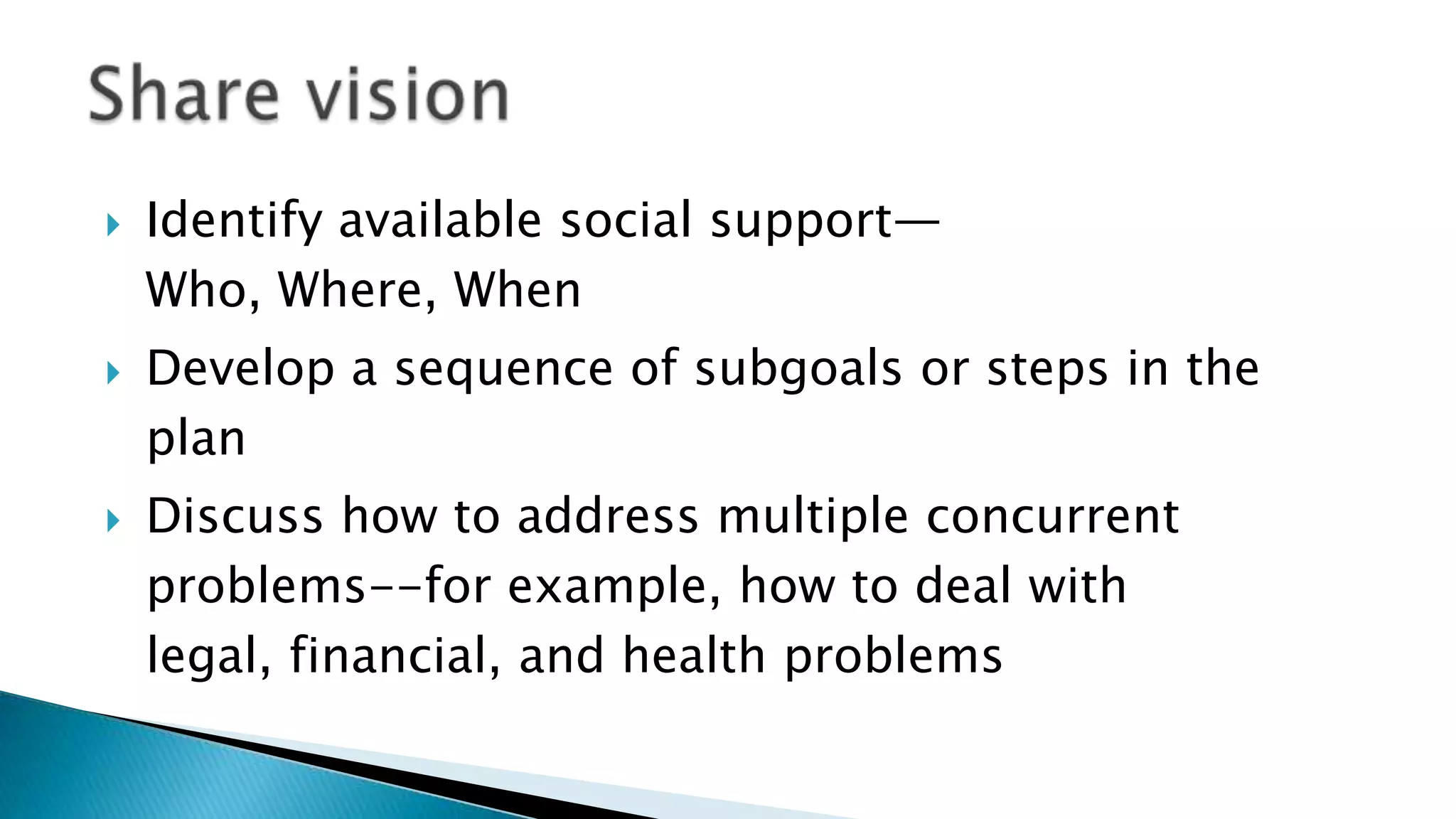  Identify available social support—
Who, Where, When
 Develop a sequence of subgoals or steps in the
plan
 Discuss how to address multiple concurrent
problems--for example, how to deal with
legal, financial, and health problems
 