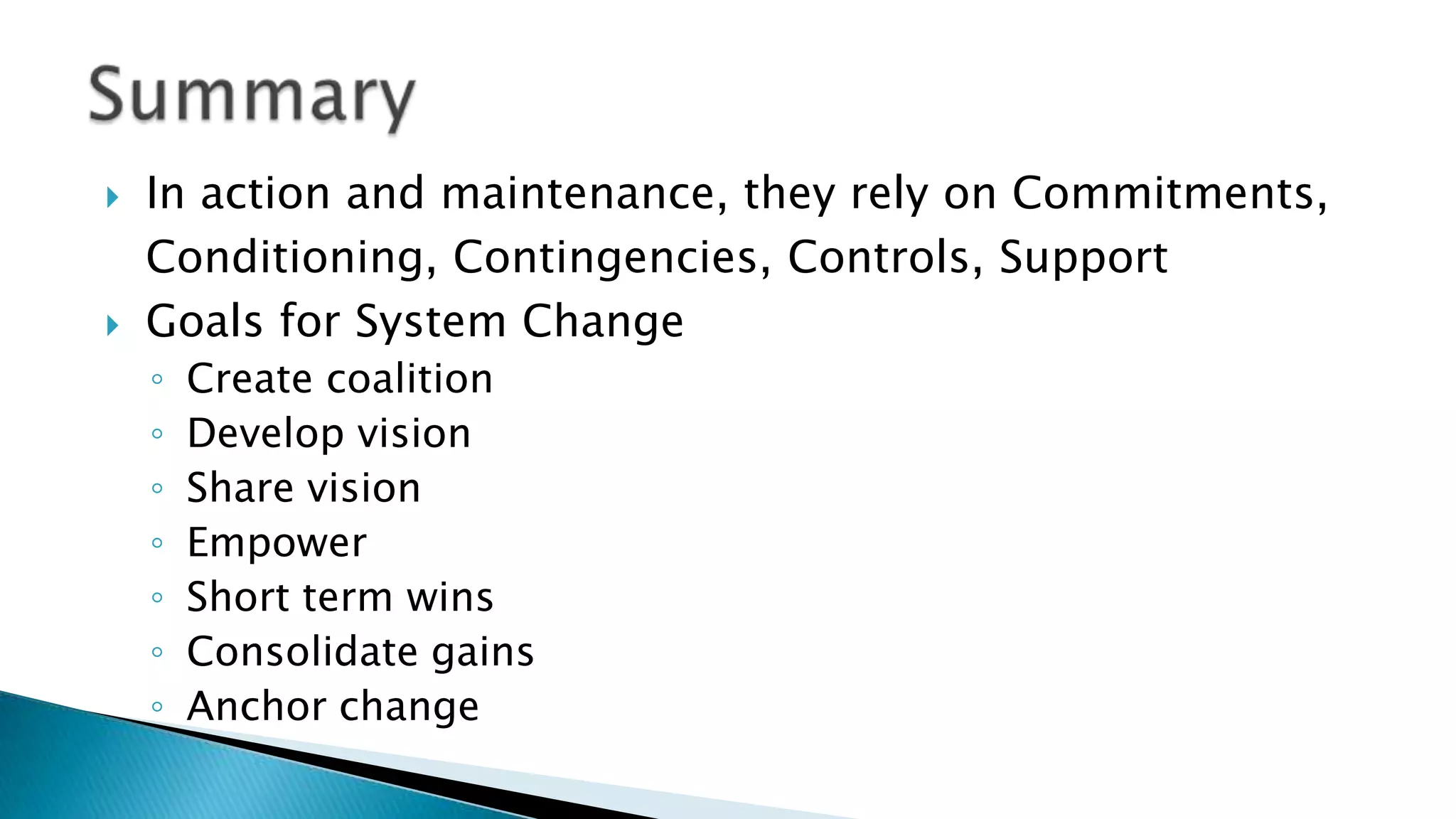  In action and maintenance, they rely on Commitments,
Conditioning, Contingencies, Controls, Support
 Goals for System Change
◦ Create coalition
◦ Develop vision
◦ Share vision
◦ Empower
◦ Short term wins
◦ Consolidate gains
◦ Anchor change
 