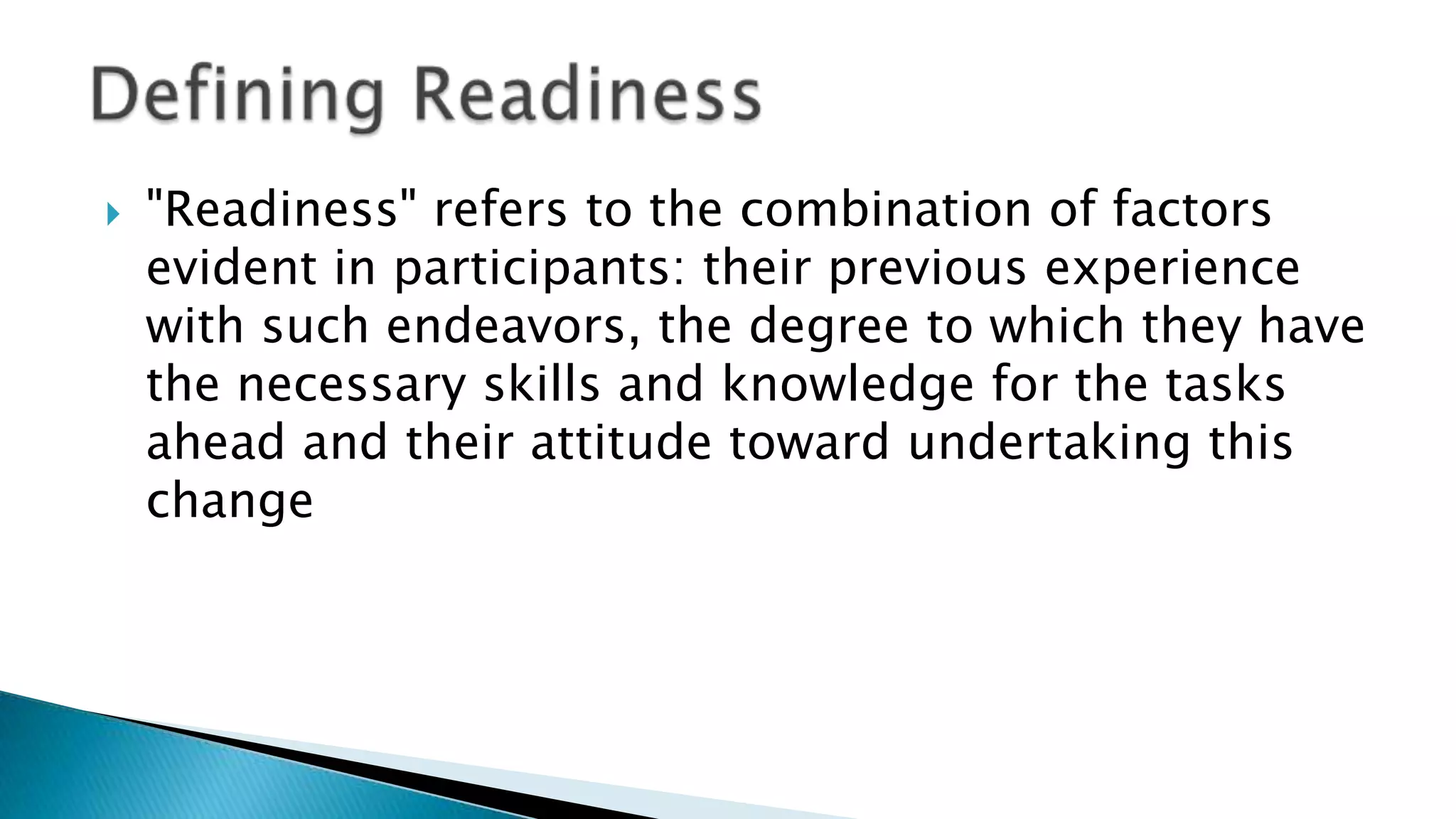  "Readiness" refers to the combination of factors
evident in participants: their previous experience
with such endeavors, the degree to which they have
the necessary skills and knowledge for the tasks
ahead and their attitude toward undertaking this
change
 