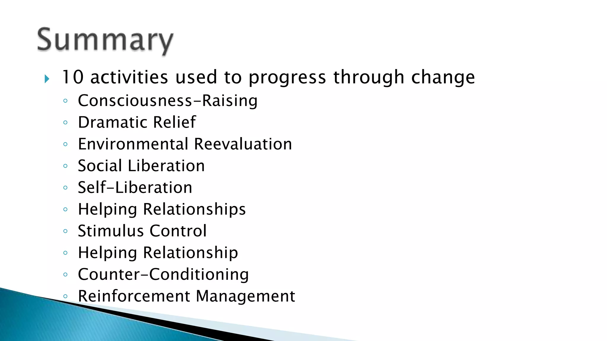  10 activities used to progress through change
◦ Consciousness-Raising
◦ Dramatic Relief
◦ Environmental Reevaluation
◦ Social Liberation
◦ Self-Liberation
◦ Helping Relationships
◦ Stimulus Control
◦ Helping Relationship
◦ Counter-Conditioning
◦ Reinforcement Management
 