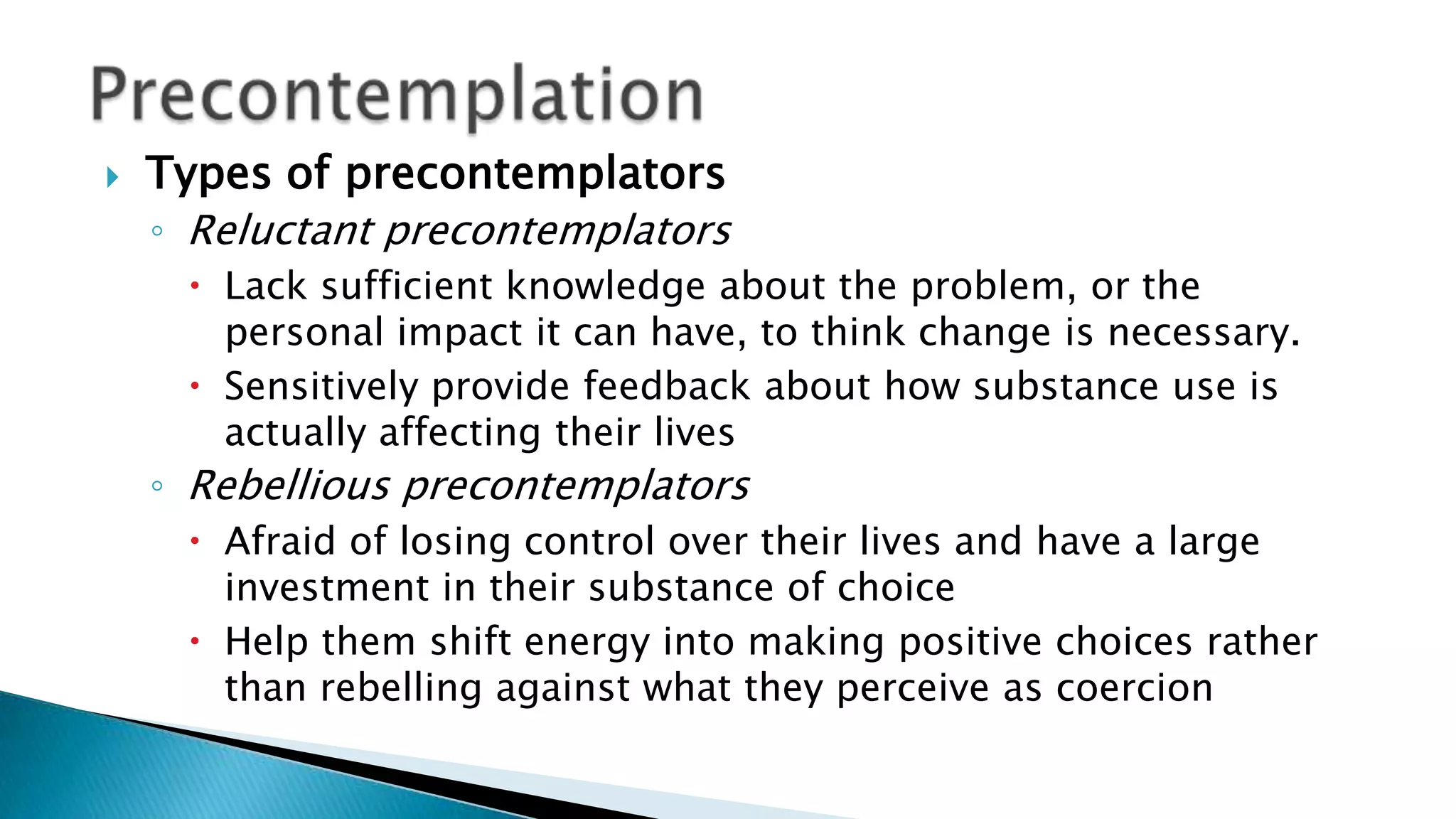  Types of precontemplators
◦ Reluctant precontemplators
 Lack sufficient knowledge about the problem, or the
personal impact it can have, to think change is necessary.
 Sensitively provide feedback about how substance use is
actually affecting their lives
◦ Rebellious precontemplators
 Afraid of losing control over their lives and have a large
investment in their substance of choice
 Help them shift energy into making positive choices rather
than rebelling against what they perceive as coercion
 