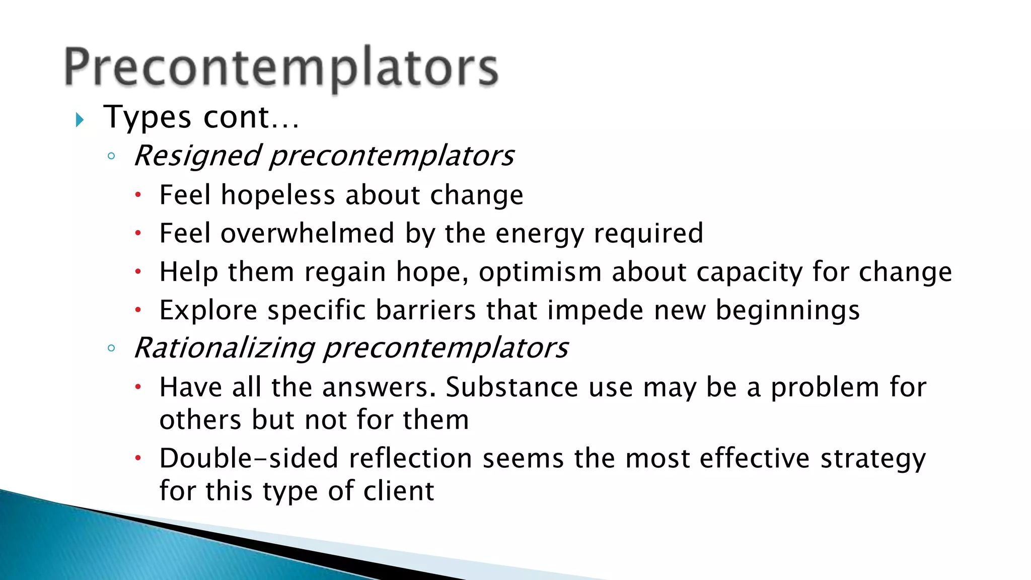  Types cont…
◦ Resigned precontemplators
 Feel hopeless about change
 Feel overwhelmed by the energy required
 Help them regain hope, optimism about capacity for change
 Explore specific barriers that impede new beginnings
◦ Rationalizing precontemplators
 Have all the answers. Substance use may be a problem for
others but not for them
 Double-sided reflection seems the most effective strategy
for this type of client
 