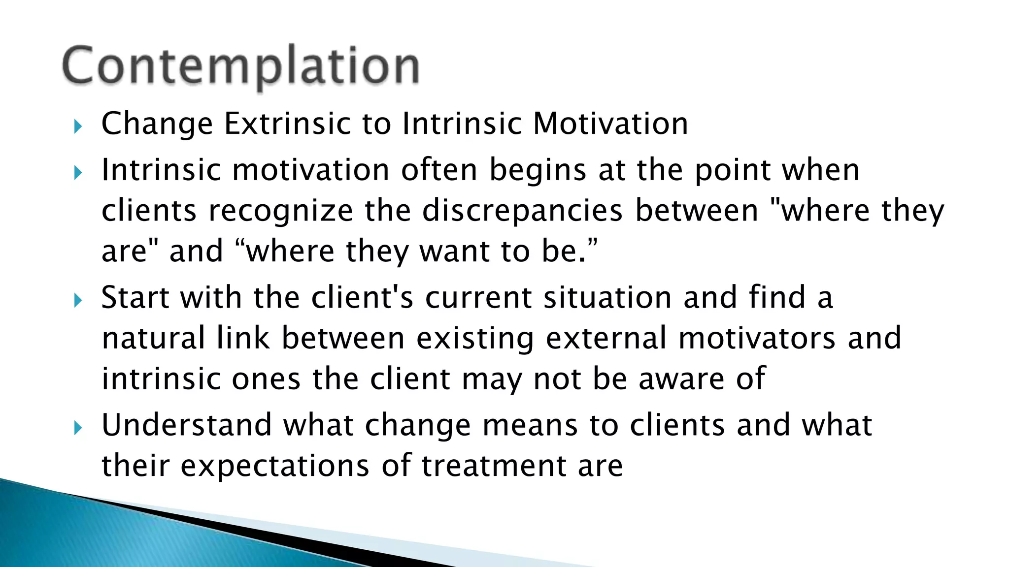  Change Extrinsic to Intrinsic Motivation
 Intrinsic motivation often begins at the point when
clients recognize the discrepancies between "where they
are" and “where they want to be.”
 Start with the client's current situation and find a
natural link between existing external motivators and
intrinsic ones the client may not be aware of
 Understand what change means to clients and what
their expectations of treatment are
 