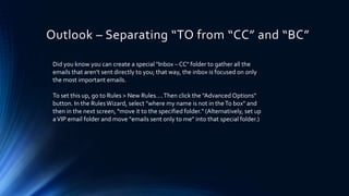 Outlook – Separating “TO from “CC” and “BC”
Did you know you can create a special "Inbox – CC" folder to gather all the
emails that aren't sent directly to you; that way, the inbox is focused on only
the most important emails.
To set this up, go to Rules > New Rules….Then click the "Advanced Options"
button. In the RulesWizard, select "where my name is not in theTo box" and
then in the next screen, "move it to the specified folder." (Alternatively, set up
aVIP email folder and move "emails sent only to me" into that special folder.)
 