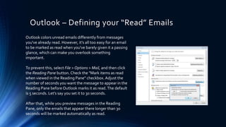 Outlook – Defining your “Read” Emails
Outlook colors unread emails differently from messages
you've already read. However, it's all too easy for an email
to be marked as read when you've barely given it a passing
glance, which can make you overlook something
important.
To prevent this, select File > Options > Mail, and then click
the Reading Pane button. Check the "Mark items as read
when viewed in the Reading Pane" checkbox. Adjust the
number of seconds you want the message to appear in the
Reading Pane before Outlook marks it as read.The default
is 5 seconds. Let's say you set it to 30 seconds.
After that, while you preview messages in the Reading
Pane, only the emails that appear there longer than 30
seconds will be marked automatically as read.
 