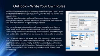 Outlook – WriteYour Own Rules
Outlook 2013 has a new way of indicating unread messages.There's a blue
bar to the left of the message in your inbox, and the message header also
appears blue.
This blue is applied using conditional formatting. However, you can
change both the color and font. Better still, you can write your own rules
and format your emails using colors of your choice.
You can assign a certain color to emails based upon who sent them, or
upon which words appear in the subject line.To do this, choose View >
View Settings > Conditional Formatting. You will see the Unread Messages
rule and the blue color. Here you can change the font or color as you wish.
You can also click Add to add a new rule. Start by typing a name for the
rule in the Name box.Then click Font and choose a font and font color to
apply to the email header. Finally, click the Condition button. When the
Filter dialog opens, select the options that describe which types of emails
will be formatted with your new settings.Click OK three times to save
your settings.
 